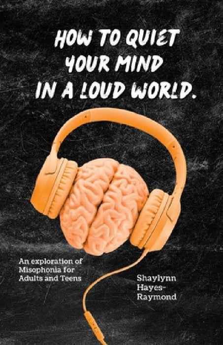 How to Quiet Your Mind in A Loud World: An Exploration of Misophonia for Adults and Teens by Shaylynn Hayes-Raymond