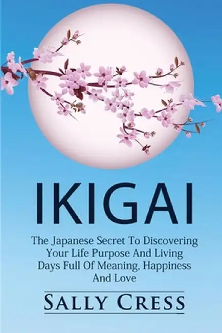 Ikigai: The Japanese Secret To Discovering Your Life Purpose And Living Days Full Of Meaning, Happiness And Love. by Sally Cress