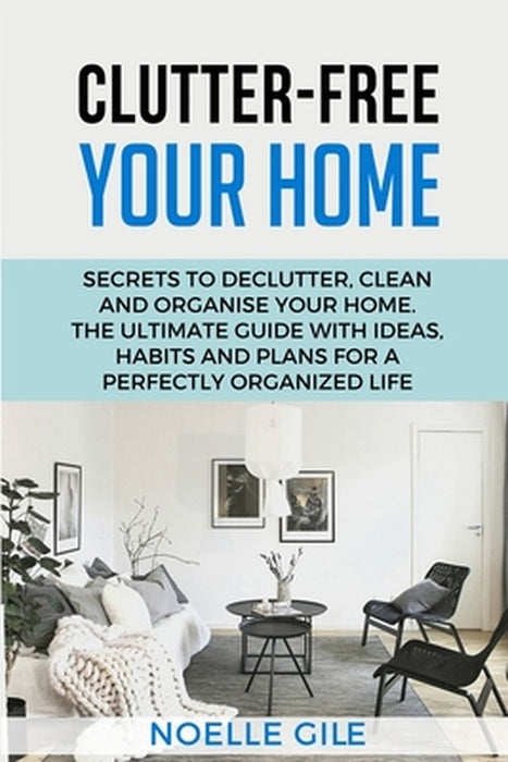 Clutter-Free Your Home: Secrets To Declutter, Clean And Organise Your Home. The Ultimate Guide With Ideas, Habits And Plans For A Perfectly Or by Noelle Gile