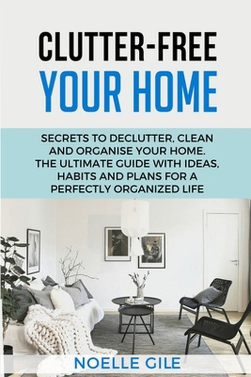 Clutter-Free Your Home: Secrets To Declutter, Clean And Organise Your Home. The Ultimate Guide With Ideas, Habits And Plans For A Perfectly Or by Noelle Gile