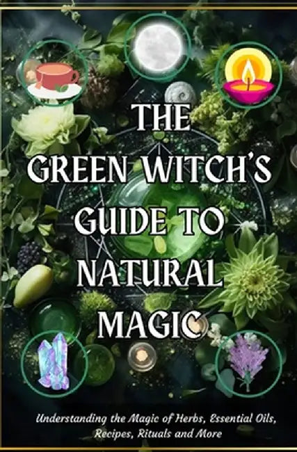 The Green Witch's Guide to Natural Magic: Understanding the Magic of Herbs, Essential Oils, Recipes, Rituals and More by Awakened You