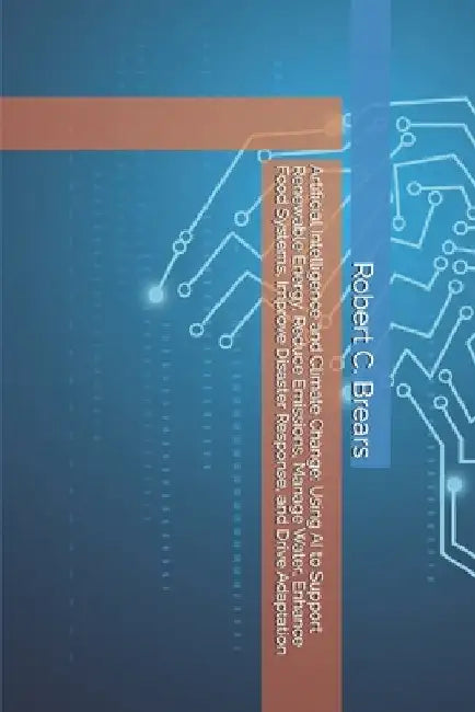 Artificial Intelligence and Climate Change: Using AI to Support Renewable Energy, Reduce Emissions, Manage Water, Enhance Food Systems, Improve Disast by Brears, Robert C.
