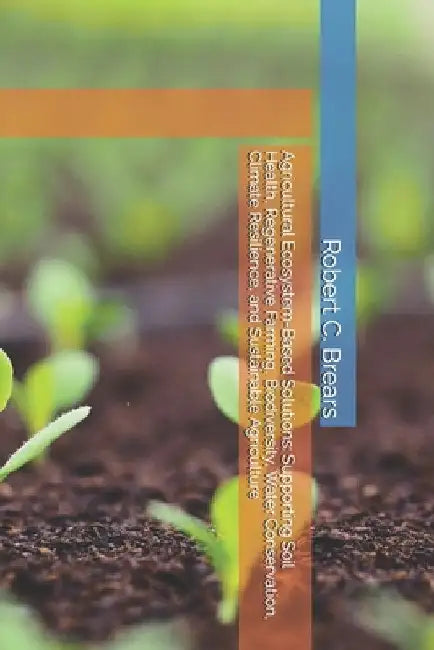 Agricultural Ecosystem-Based Solutions: Supporting Soil Health, Regenerative Farming, Biodiversity, Water Conservation, Climate Resilience, and Sustai by Brears, Robert C.