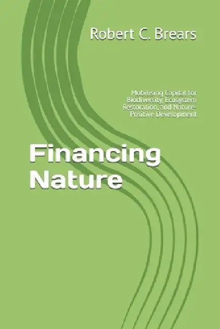Financing Nature: Mobilising Capital for Biodiversity, Ecosystem Restoration, and Nature-Positive Development by Robert C. Brears