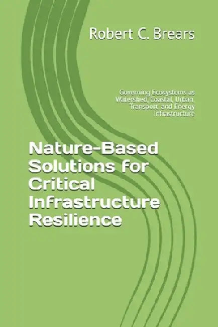 Nature-Based Solutions for Critical Infrastructure Resilience: Governing Ecosystems as Watershed, Coastal, Urban, Transport, and Energy Infrastructure by Robert C. Brears