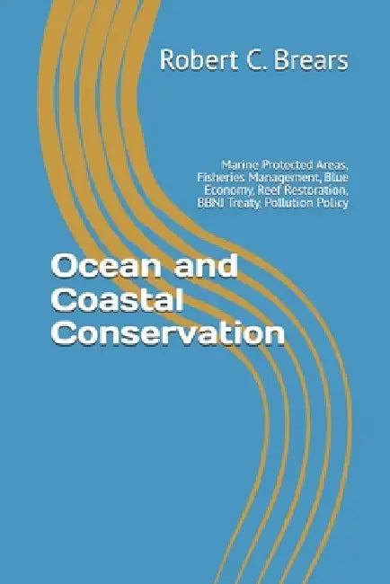 Ocean and Coastal Conservation: Marine Protected Areas, Fisheries Management, Blue Economy, Reef Restoration, BBNJ Treaty, Pollution Policy by Robert C. Brears