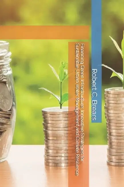 Financing Green Infrastructure: Innovative Strategies for Sustainable Urban Water Management and Climate Resilience by Robert C. Brears