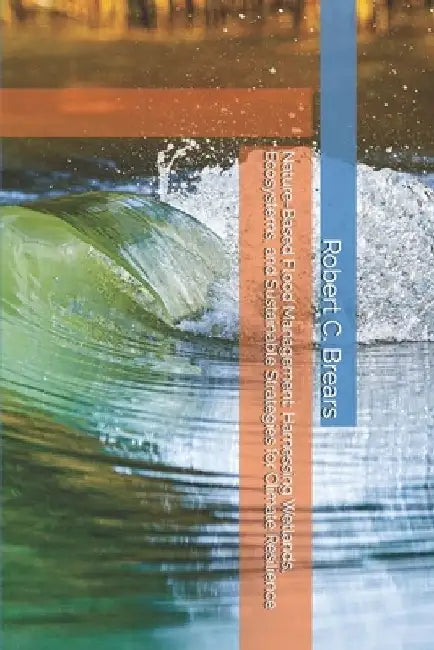 Nature-Based Flood Management: Harnessing Wetlands, Ecosystems, and Sustainable Strategies for Climate Resilience by Robert C. Brears