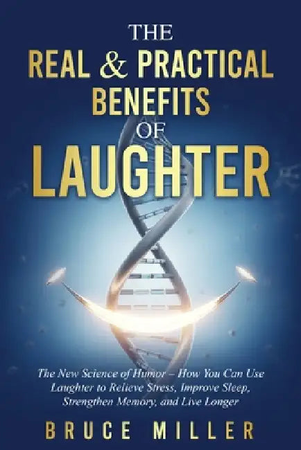 The Real & Practical Benefits of Laughter: The New Science of Humor - How You Can Use Laughter to Relieve Stress, Improve Sleep, Strengthen Memory, an by Bruce Miller
