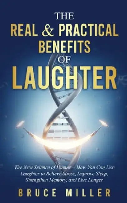 The Real & Practical Benefits of Laughter: The New Science of Humor - How You Can Use Laughter to Relieve Stress, Improve Sleep, Strengthen Memory, an by Bruce Miller