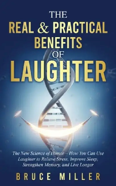 The Real & Practical Benefits of Laughter: The New Science of Humor - How You Can Use Laughter to Relieve Stress, Improve Sleep, Strengthen Memory, an by Bruce Miller