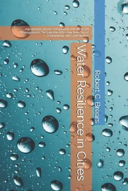 Water Resilience in Cities: Advancing Climate Adaptation, Urban Water Management, Sustainable Infrastructure, Smart Technology, and Governance by Robert C. Brears