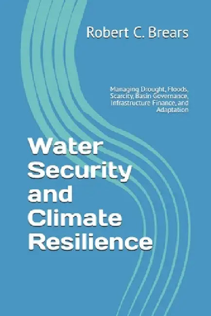 Water Security and Climate Resilience: Managing Drought, Floods, Scarcity, Basin Governance, Infrastructure Finance, and Adaptation by Robert C. Brears