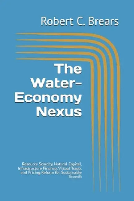 The Water-Economy Nexus: Resource Scarcity, Natural Capital, Infrastructure Finance, Virtual Trade, and Pricing Reform for Sustainable Growth by Robert C. Brears