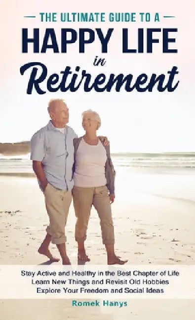The Ultimate Guide to a Happy Life in Retirement: Stay Active and Healthy in the Best Chapter of Life Learn New Things and Revisit Old Hobbies Explore by Romek Hanys