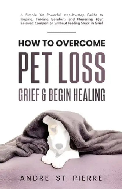 How to Overcome Pet Loss, Grief & Begin Healing: A Simple Yet Powerful Step-by-Step Guide to Coping, Finding Comfort, and Honoring Your Beloved Compan by Andre St Pierre