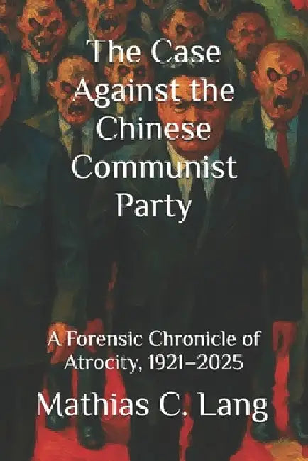 The Case Against the Chinese Communist Party: A Forensic Chronicle of Atrocity, 1921-2025 by Mathias C. Lang