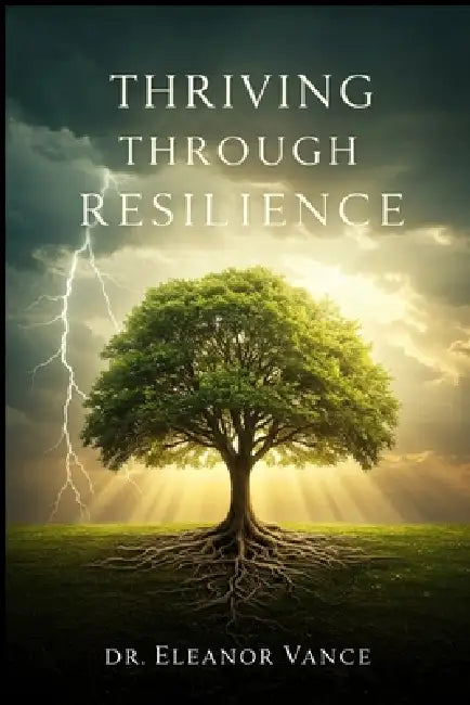 Thriving Through Resilience: Transform Adversity into Opportunity, Build Emotional Strength, and Live a Fulfilling Life by Eleanor Vance
