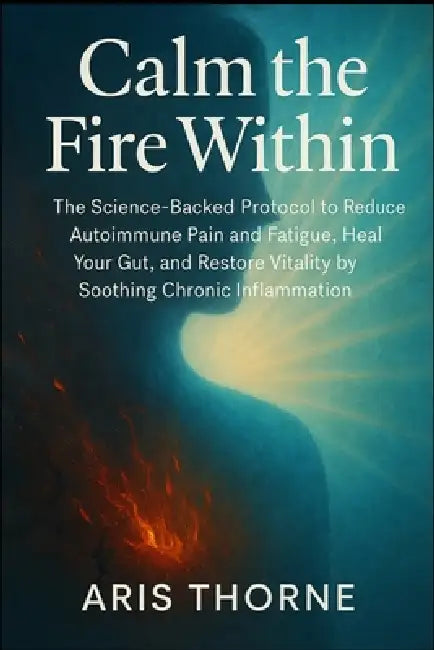 Calm the Fire Within: The Science-Backed Protocol to Reduce Autoimmune Pain and Fatigue, Heal Your Gut, and Restore Vitality by Soothing Chronic Infla by Aris Thorne
