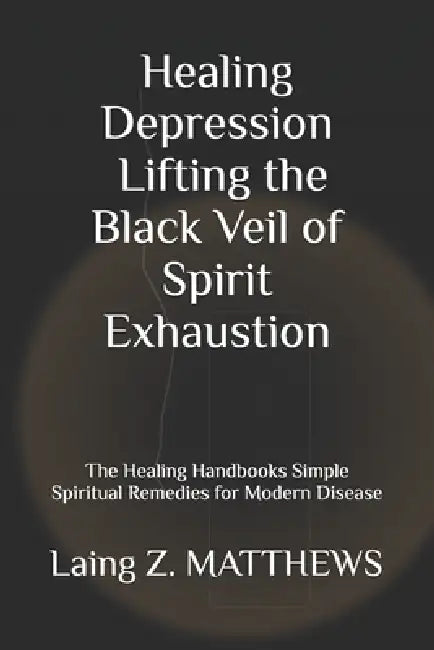 Healing Depression - Lifting the Black Veil of Spirit Exhaustion: The Healing Handbooks Simple Spiritual Remedies for Modern Disease by Laing Z. Matthews