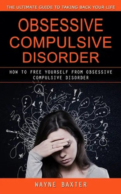 Obsessive Compulsive Disorder: The Ultimate Guide to Taking Back Your Life (How to Free Yourself From Obsessive Compulsive Disorder) by Wayne Baxter