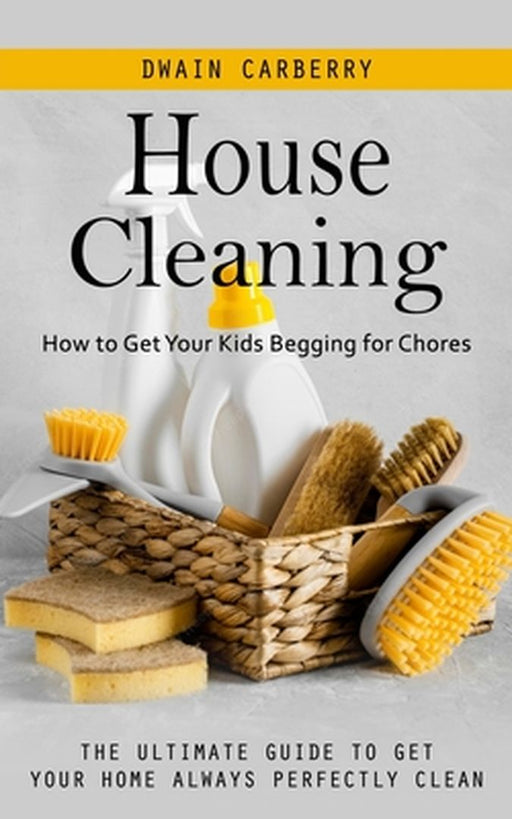 House Cleaning: How to Get Your Kids Begging for Chores (The Ultimate Guide to Get Your Home Always Perfectly Clean) by Dwain Carberry