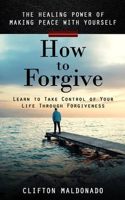 How to Forgive: The Healing Power of Making Peace With Yourself (Learn to Take Control of Your Life Through Forgiveness) by Clifton Maldonado