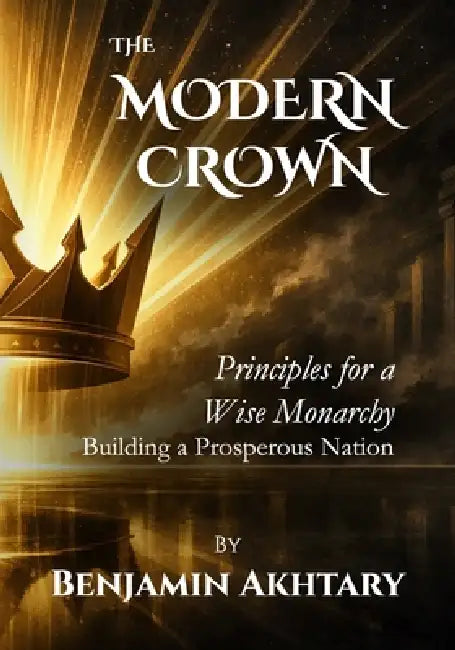 The Modern Crown: Principles For a Wise Monarchy, Building a Prosperous Nation by Benjamin Akhtary