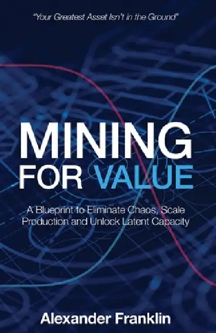 Mining for Value: A Blueprint to Eliminate Chaos, Scale Production and Unlock Latent Capacity by Alexander Franklin