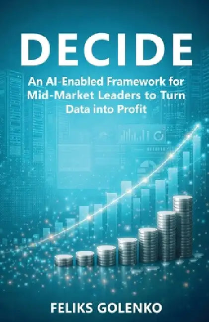 Decide: An AI-Enabled Framework for Mid-Market Leaders to Turn Data into Profit by Feliks Golenko