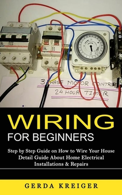 Wiring for Beginners: Step by Step Guide on How to Wire Your House (Detail Guide About Home Electrical Installations & Repairs) by Gerda Kreiger