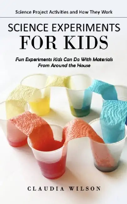 Science Experiments for Kids: Science Project Activities and How They Work (Fun Experiments Kids Can Do With Materials From Around the House) by Claudia Wilson