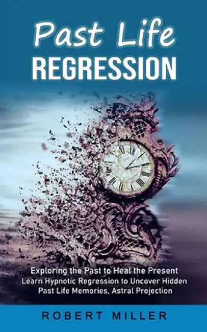 Past Life Regression: Exploring the Past to Heal the Present (Learn Hypnotic Regression to Uncover Hidden Past Life Memories, Astral Project by Robert Miller