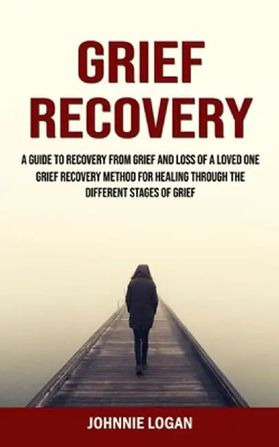 Grief Recovery: A Guide to Recovery From Grief and Loss of a Loved One (Grief Recovery Method for Healing Through the Different Stages by Johnnie Logan