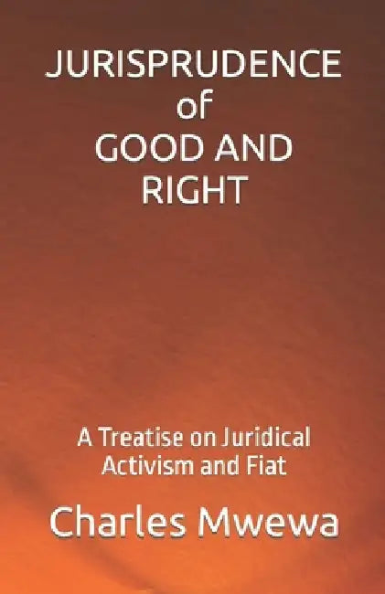JURISPRUDENCE of GOOD AND RIGHT: A Treatise on Juridical Activism and Fiat by Charles Mwewa