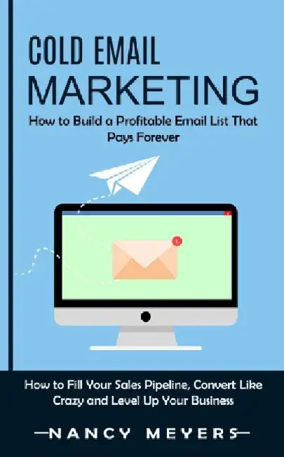 Cold Email Marketing: How to Build a Profitable Email List That Pays Forever (How to Fill Your Sales Pipeline, Convert Like Crazy and Level by Nancy Meyers