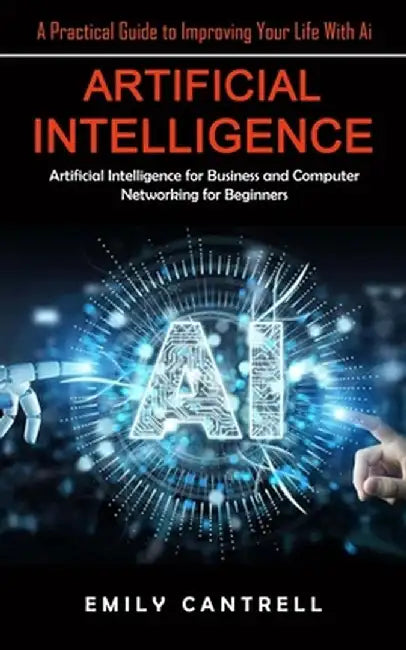 Artificial Intelligence: A Practical Guide to Improving Your Life With Ai (Artificial Intelligence for Business and Computer Networking for Beg by Emily Cantrell