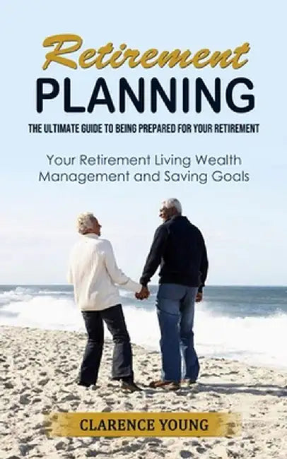 Retirement Planning: The Ultimate Guide to Being Prepared for Your Retirement (Your Retirement Living Wealth Management and Saving Goals) by Clarence Young