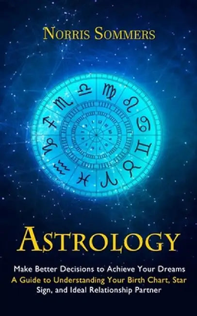 Astrology: Make Better Decisions to Achieve Your Dreams (A Guide to Understanding Your Birth Chart, Star Sign, and Ideal Relation by Norris Sommers