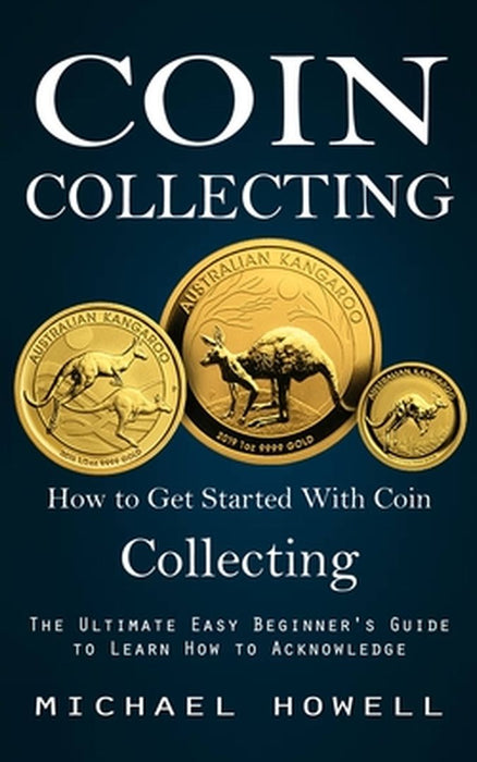 Coin Collecting: How to Get Started With Coin Collecting (The Ultimate Easy Beginner's Guide to Learn How to Acknowledge) by Michael Howell