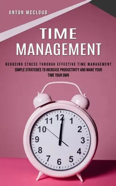 Time Management: Reducing Stress Through Effective Time Management (Simple Strategies to Increase Productivity and Make Your Time Your by Anton McCloud