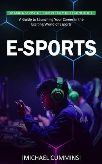 E-sports: Making Sense of Complexity in Technology (A Guide to Launching Your Career in the Exciting World of Esports) by Michael Cummins