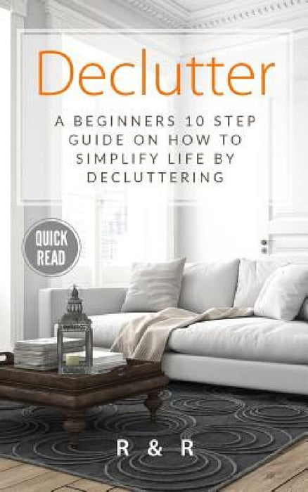 Declutter: A Beginners 10 Step Guide On How To Simplify Life By Decluttering. by R. and R