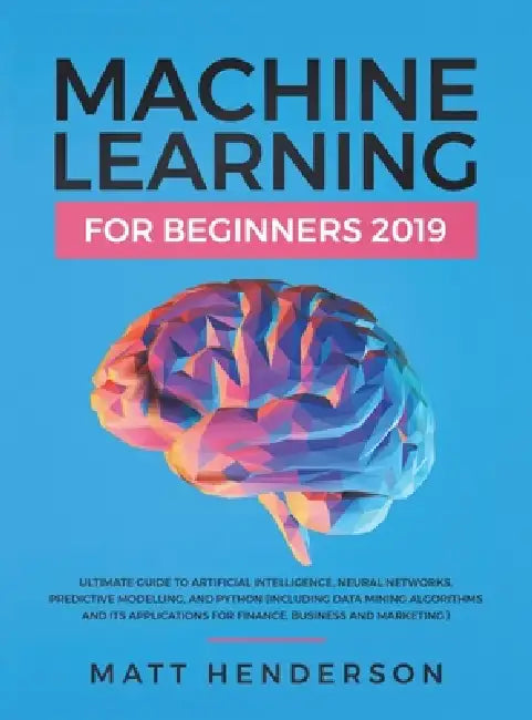 Machine Learning for Beginners 2019: The Ultimate Guide to Artificial Intelligence, Neural Networks, and Predictive Modelling (Data Mining Algorithms by Matt Henderson
