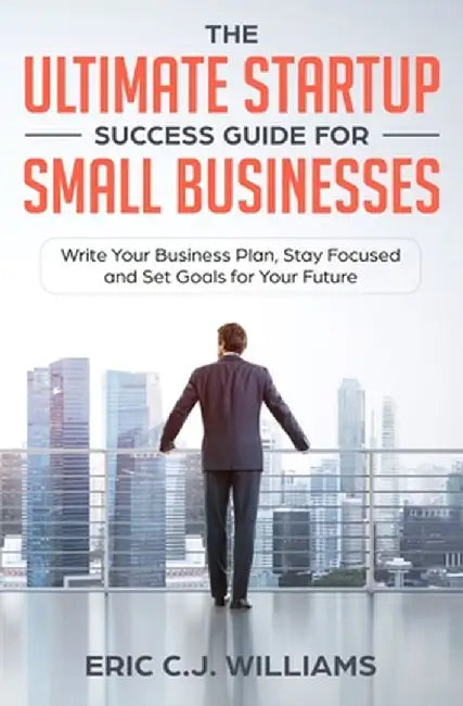 The Ultimate Startup Success Guide For Small Businesses: Write Your Business Plan, Stay Focused and Set Goals for Your Future by Eric C. J. Williams