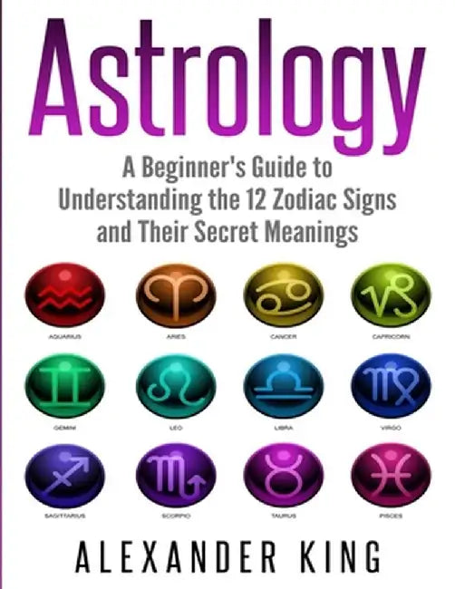 Astrology: A Beginner's Guide to Understand the 12 Zodiac Signs and Their Secret Meanings (Signs, Horoscope, New Age, Astrology C by Alexander King