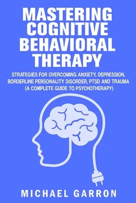 Mastering Cognitive Behavioral Therapy: Strategies for Overcoming Anxiety, Depression, Borderline Personality Disorder, PTSD and Trauma (A Complete Gu by Michael Garron