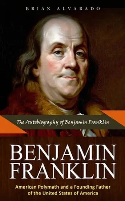 Benjamin Franklin: The Autobiography of Benjamin Franklin (American Polymath and a Founding Father of the United States of America) by Brian Alvarado