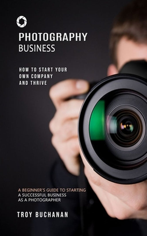 Photography Business: How to Start Your Own Company and Thrive (A Beginner's Guide to Starting a Successful Business as a Photographer) by Troy Buchanan
