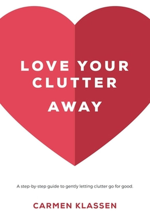 Love Your Clutter Away: A step-by-step guide to gently letting clutter go for good by Carmen Klassen